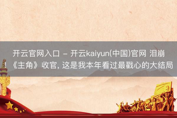 开云官网入口 - 开云kaiyun(中国)官网 泪崩! 《主角》收官， 这是我本年看过最戳心的大结局