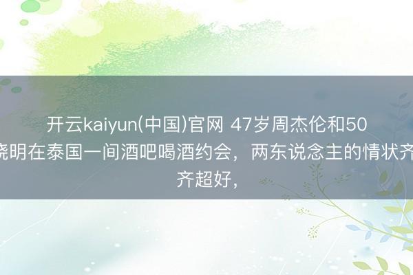 开云kaiyun(中国)官网 47岁周杰伦和50岁黄晓明在泰国一间酒吧喝酒约会，两东说念主的情状齐超好，