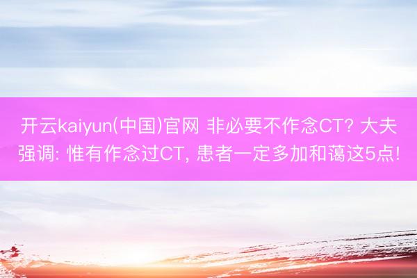 开云kaiyun(中国)官网 非必要不作念CT? 大夫强调: 惟有作念过CT， 患者一定多加和蔼这5点!