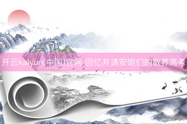 开云kaiyun(中国)官网 回忆并请安咱们的散养高考