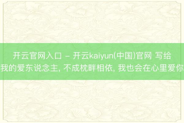开云官网入口 - 开云kaiyun(中国)官网 写给我的爱东说念主， 不成枕畔相依， 我也会在心里爱你