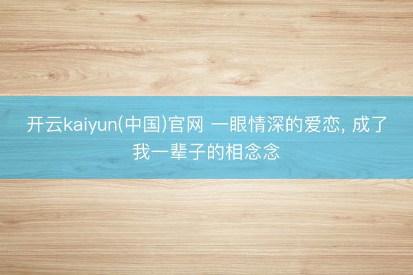 开云kaiyun(中国)官网 一眼情深的爱恋, 成了我一辈子的相念念