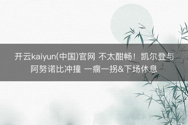开云kaiyun(中国)官网 不太酣畅！凯尔登与阿努诺比冲撞 一瘸一拐&下场休息