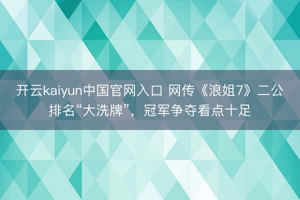 开云kaiyun中国官网入口 网传《浪姐7》二公排名“大洗牌”，冠军争夺看点十足