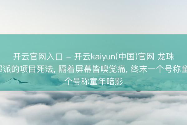 开云官网入口 - 开云kaiyun(中国)官网 龙珠， 各式邪派的项目死法， 隔着屏幕皆嗅觉痛， 终末一个号称童年暗影