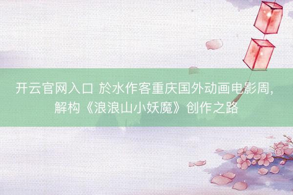 开云官网入口 於水作客重庆国外动画电影周， 解构《浪浪山小妖魔》创作之路