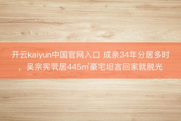 开云kaiyun中国官网入口 成亲34年分居多时,吴宗宪茕居445㎡豪宅坦言回家就脱光