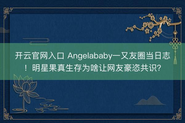 开云官网入口 Angelababy一又友圈当日志！明星果真生存为啥让网友豪恣共识？