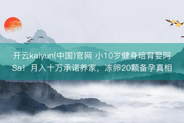 开云kaiyun(中国)官网 小10岁健身培育娶阿Sa！月入十万承诺养家，冻卵20颗备孕真相