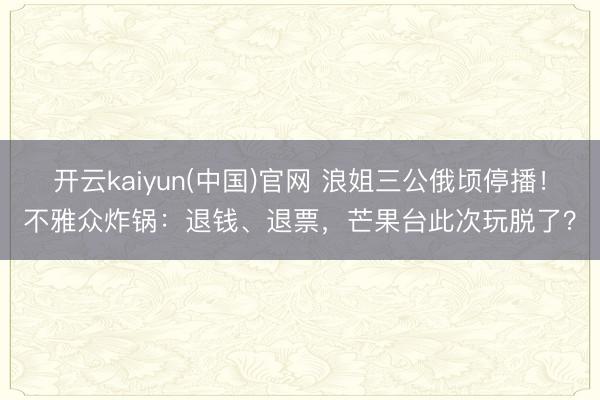 开云kaiyun(中国)官网 浪姐三公俄顷停播！不雅众炸锅：退钱、退票，芒果台此次玩脱了？