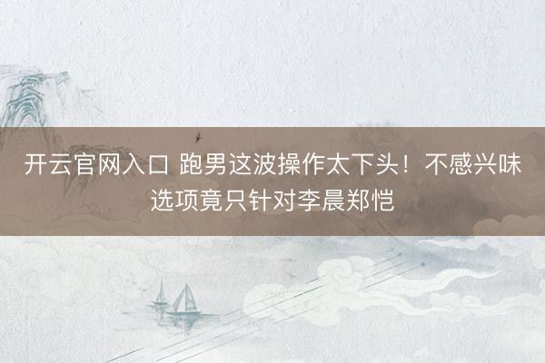 开云官网入口 跑男这波操作太下头！不感兴味选项竟只针对李晨郑恺