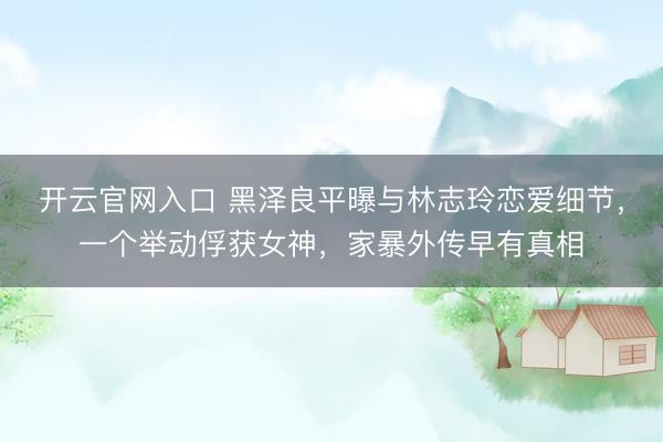 开云官网入口 黑泽良平曝与林志玲恋爱细节，一个举动俘获女神，家暴外传早有真相