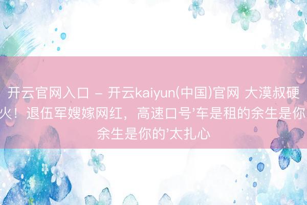 开云官网入口 - 开云kaiyun(中国)官网 大漠叔硬核婚典爆火！退伍军嫂嫁网红，高速口号'车是租的余生是你的'太扎心