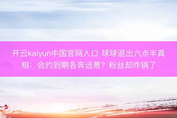 开云kaiyun中国官网入口 球球退出六点半真相：合约到期各奔远景？粉丝却炸锅了