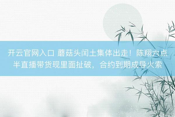开云官网入口 蘑菇头闰土集体出走！陈翔六点半直播带货现里面扯破，合约到期成导火索