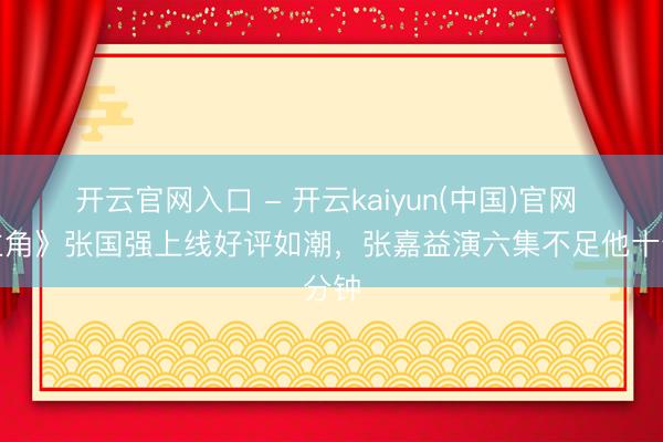 开云官网入口 - 开云kaiyun(中国)官网 《主角》张国强上线好评如潮，张嘉益演六集不足他十分钟