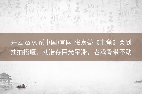 开云kaiyun(中国)官网 张嘉益《主角》哭到抽抽搭噎,刘浩存目光呆滞,老戏骨带不动