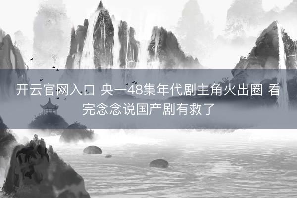 开云官网入口 央一48集年代剧主角火出圈 看完念念说国产剧有救了