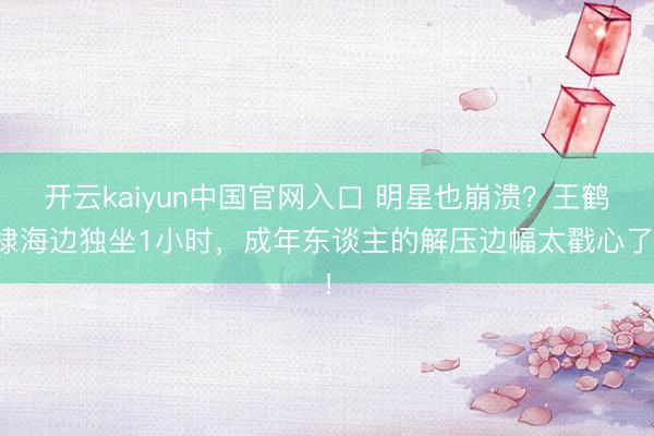 开云kaiyun中国官网入口 明星也崩溃？王鹤棣海边独坐1小时，成年东谈主的解压边幅太戳心了！