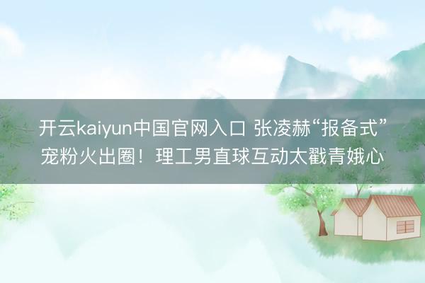开云kaiyun中国官网入口 张凌赫“报备式”宠粉火出圈！理工男直球互动太戳青娥心
