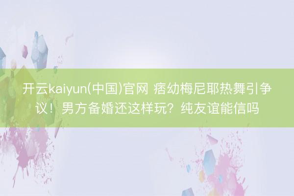 开云kaiyun(中国)官网 痞幼梅尼耶热舞引争议！男方备婚还这样玩？纯友谊能信吗