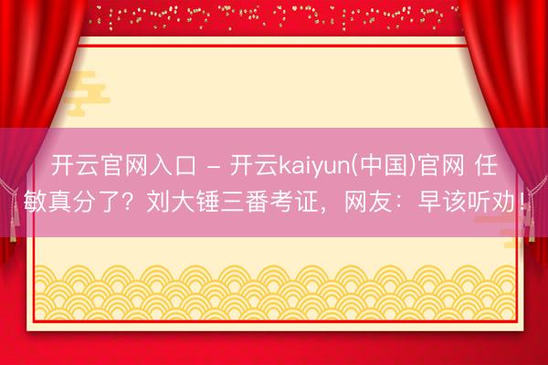 开云官网入口 - 开云kaiyun(中国)官网 任敏真分了？刘大锤三番考证，网友：早该听劝！