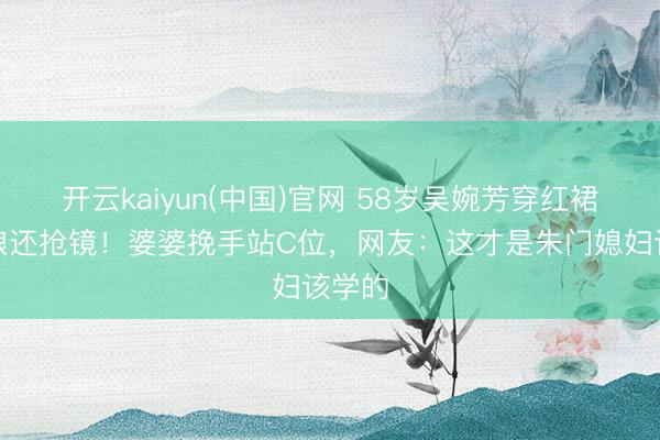 开云kaiyun(中国)官网 58岁吴婉芳穿红裙比新娘还抢镜!婆婆挽手站C位,网友:这才是朱门媳妇该学的