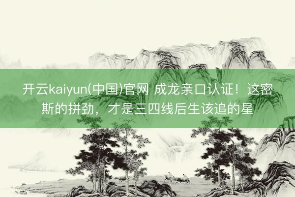 开云kaiyun(中国)官网 成龙亲口认证!这密斯的拼劲,才是三四线后生该追的星