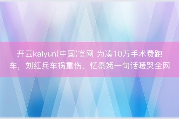 开云kaiyun(中国)官网 为凑10万手术费跑车，刘红兵车祸重伤，忆秦娥一句话暖哭全网