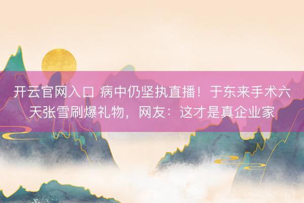 开云官网入口 病中仍坚执直播！于东来手术六天张雪刷爆礼物，网友：这才是真企业家