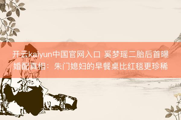 开云kaiyun中国官网入口 奚梦瑶二胎后首曝婚配真相：朱门媳妇的早餐桌比红毯更珍稀
