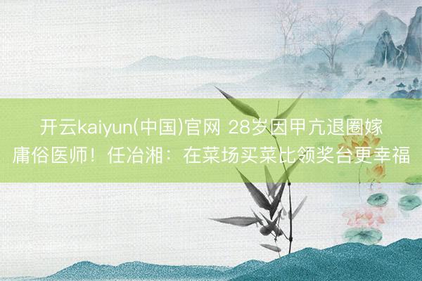 开云kaiyun(中国)官网 28岁因甲亢退圈嫁庸俗医师!任冶湘:在菜场买菜比领奖台更幸福