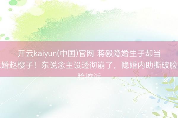 开云kaiyun(中国)官网 蒋毅隐婚生子却当众求婚赵樱子！东说念主设透彻崩了，隐婚内助撕破脸控诉