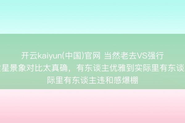 开云kaiyun(中国)官网 当然老去VS强行装嫩！中年女星景象对比太真确，有东谈主优雅到实际里有东谈主违和感爆棚