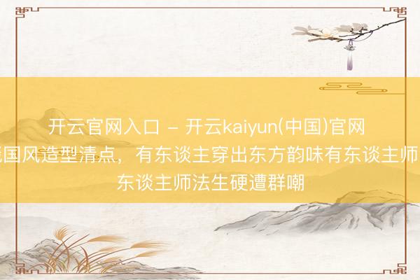 开云官网入口 - 开云kaiyun(中国)官网 频年女星红毯国风造型清点,有东谈主穿出东方韵味有东谈主师法生硬遭群嘲