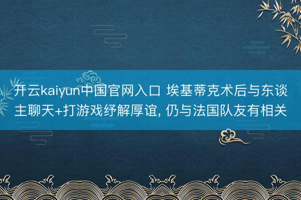开云kaiyun中国官网入口 埃基蒂克术后与东谈主聊天+打游戏纾解厚谊， 仍与法国队友有相关