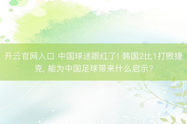 开云官网入口 中国球迷眼红了! 韩国2比1打败捷克, 能为中国足球带来什么启示?