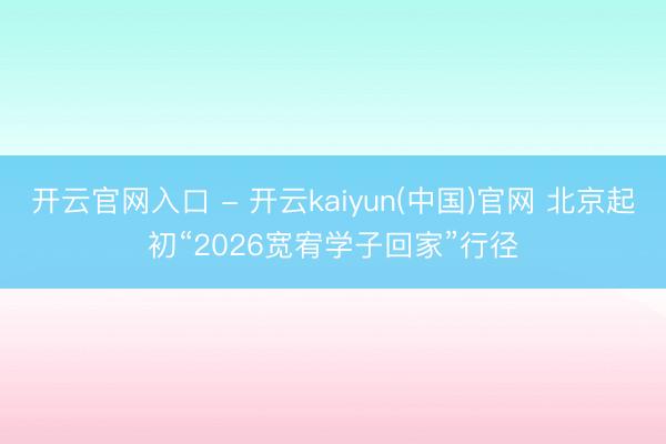 开云官网入口 - 开云kaiyun(中国)官网 北京起初“2026宽宥学子回家”行径