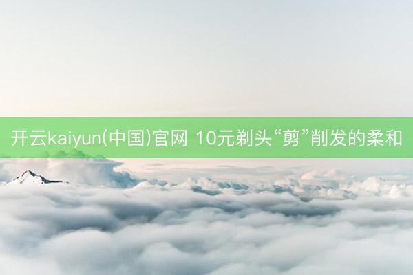 开云kaiyun(中国)官网 10元剃头“剪”削发的柔和