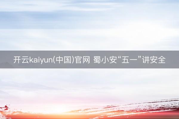 开云kaiyun(中国)官网 蜀小安“五一”讲安全