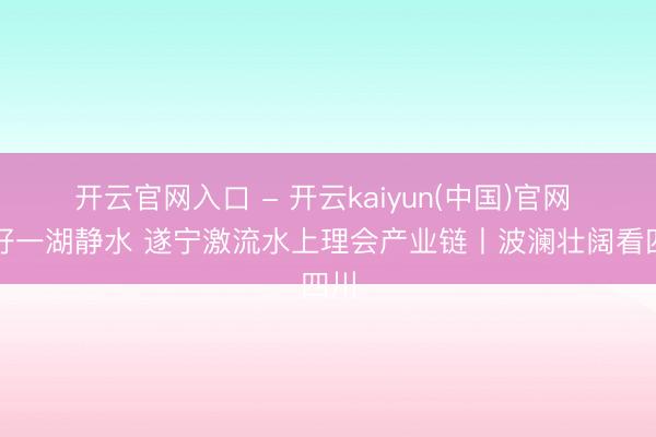 开云官网入口 - 开云kaiyun(中国)官网 用好一湖静水 遂宁激流水上理会产业链丨波澜壮阔看四川