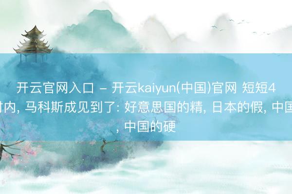 开云官网入口 - 开云kaiyun(中国)官网 短短48小时内， 马科斯成见到了: 好意思国的精， 日本的假， 中国的硬