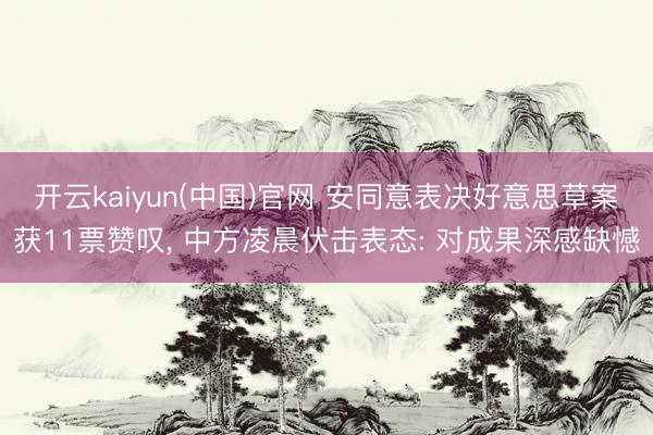 开云kaiyun(中国)官网 安同意表决好意思草案获11票赞叹， 中方凌晨伏击表态: 对成果深感缺憾