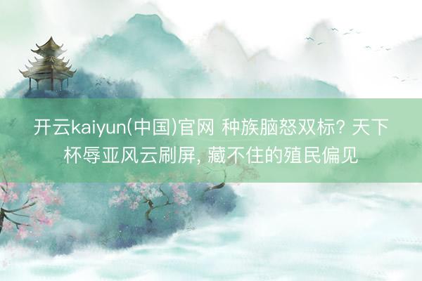 开云kaiyun(中国)官网 种族脑怒双标? 天下杯辱亚风云刷屏， 藏不住的殖民偏见