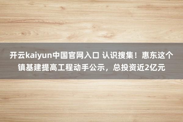 开云kaiyun中国官网入口 认识搜集!惠东这个镇基建提高工程动手公示,总投资近2亿元