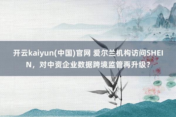 开云kaiyun(中国)官网 爱尔兰机构访问SHEIN，对中资企业数据跨境监管再升级？