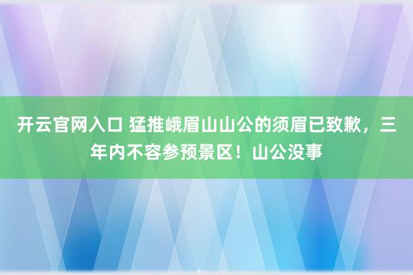 开云官网入口 猛推峨眉山山公的须眉已致歉,三年内不容参预景区!山公没事
