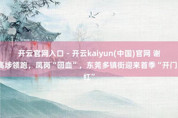 开云官网入口 - 开云kaiyun(中国)官网 谢岗高埗领跑,凤岗“回血”,东莞多镇街迎来首季“开门红”