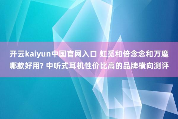 开云kaiyun中国官网入口 虹觅和倍念念和万魔哪款好用? 中听式耳机性价比高的品牌横向测评