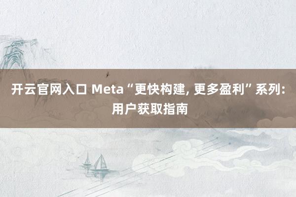 开云官网入口 Meta“更快构建， 更多盈利”系列: 用户获取指南